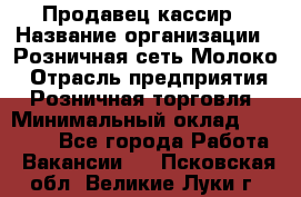 Продавец-кассир › Название организации ­ Розничная сеть Молоко › Отрасль предприятия ­ Розничная торговля › Минимальный оклад ­ 15 000 - Все города Работа » Вакансии   . Псковская обл.,Великие Луки г.